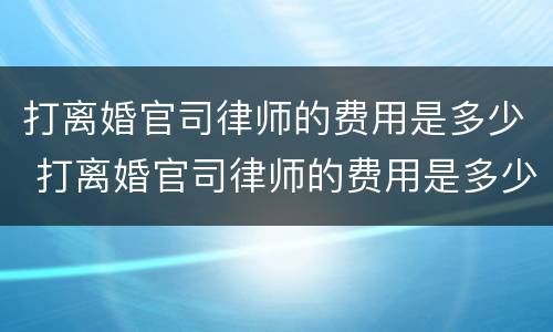 打离婚官司律师的费用是多少 打离婚官司律师的费用是多少 知乎