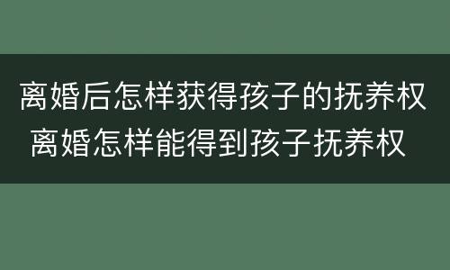 离婚后怎样获得孩子的抚养权 离婚怎样能得到孩子抚养权
