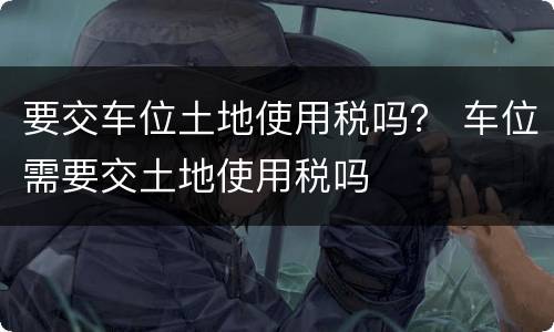 要交车位土地使用税吗？ 车位需要交土地使用税吗