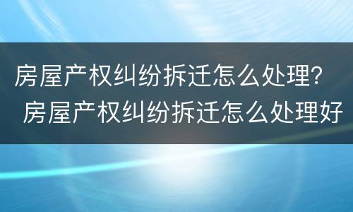 房屋产权纠纷拆迁怎么处理？ 房屋产权纠纷拆迁怎么处理好