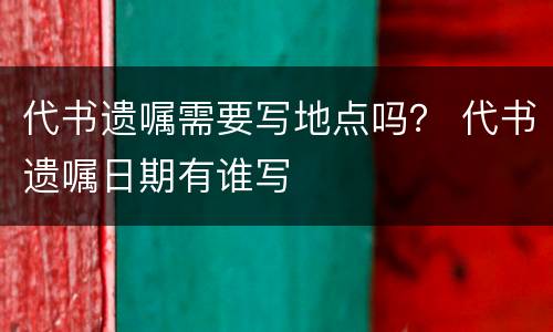 代书遗嘱需要写地点吗？ 代书遗嘱日期有谁写