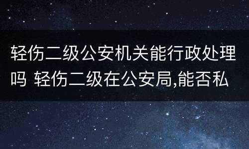 轻伤二级公安机关能行政处理吗 轻伤二级在公安局,能否私了