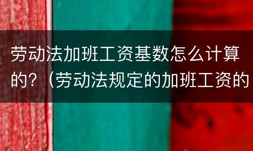 劳动法加班工资基数怎么计算的?（劳动法规定的加班工资的基数的算法）