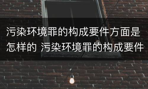 污染环境罪的构成要件方面是怎样的 污染环境罪的构成要件及刑事责任