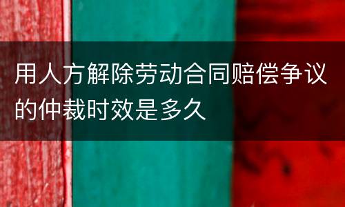 用人方解除劳动合同赔偿争议的仲裁时效是多久