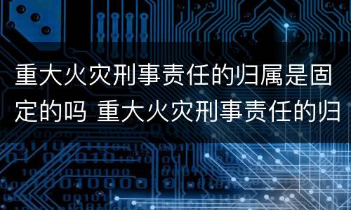 重大火灾刑事责任的归属是固定的吗 重大火灾刑事责任的归属是固定的吗