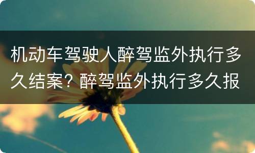机动车驾驶人醉驾监外执行多久结案? 醉驾监外执行多久报到一次