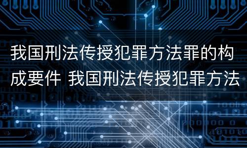 我国刑法传授犯罪方法罪的构成要件 我国刑法传授犯罪方法罪的构成要件是什么