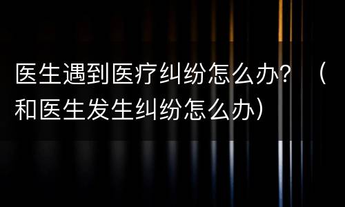 医生遇到医疗纠纷怎么办？（和医生发生纠纷怎么办）