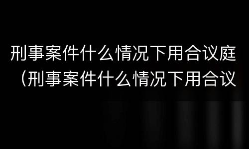 刑事案件什么情况下用合议庭（刑事案件什么情况下用合议庭调解）