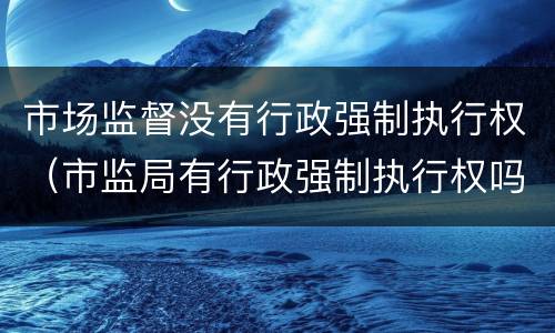 市场监督没有行政强制执行权（市监局有行政强制执行权吗）