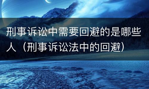 刑事诉讼中需要回避的是哪些人（刑事诉讼法中的回避）