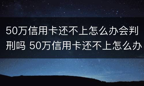 50万信用卡还不上怎么办会判刑吗 50万信用卡还不上怎么办会判刑吗视频