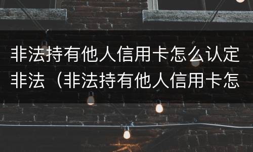非法持有他人信用卡怎么认定非法（非法持有他人信用卡怎么认定非法案例）