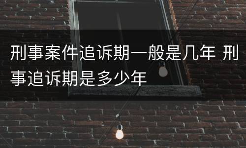 刑事案件追诉期一般是几年 刑事追诉期是多少年