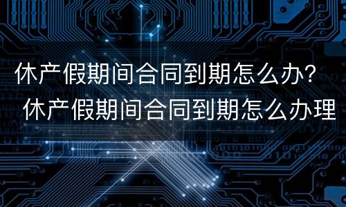 休产假期间合同到期怎么办？ 休产假期间合同到期怎么办理续签