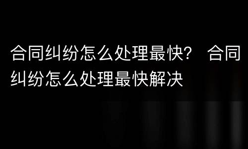 合同纠纷怎么处理最快？ 合同纠纷怎么处理最快解决