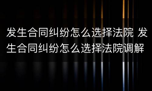 发生合同纠纷怎么选择法院 发生合同纠纷怎么选择法院调解