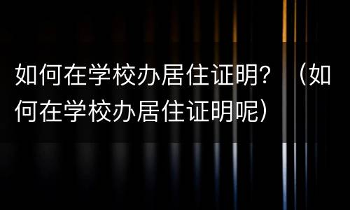 如何在学校办居住证明？（如何在学校办居住证明呢）