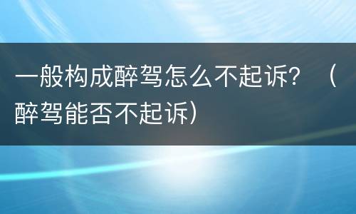 一般构成醉驾怎么不起诉？（醉驾能否不起诉）