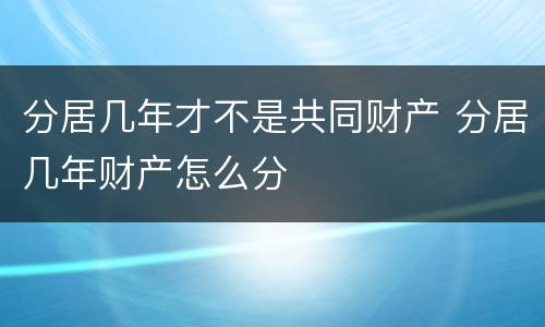 分居几年才不是共同财产 分居几年财产怎么分