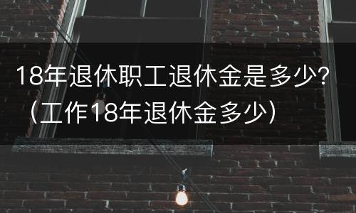 18年退休职工退休金是多少？（工作18年退休金多少）