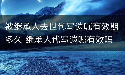 被继承人去世代写遗嘱有效期多久 继承人代写遗嘱有效吗