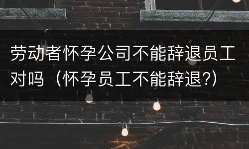 劳动者怀孕公司不能辞退员工对吗（怀孕员工不能辞退?）