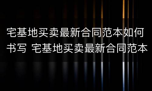 宅基地买卖最新合同范本如何书写 宅基地买卖最新合同范本如何书写才有效