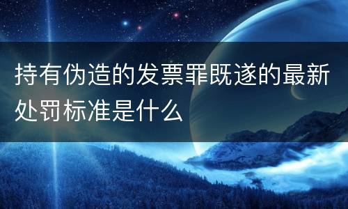 持有伪造的发票罪既遂的最新处罚标准是什么