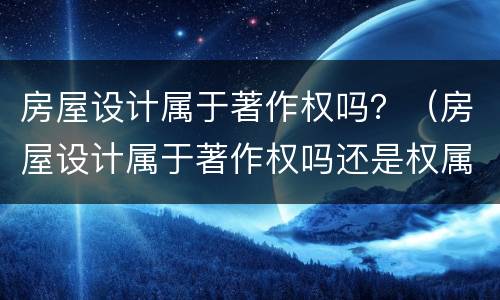 房屋设计属于著作权吗？（房屋设计属于著作权吗还是权属）