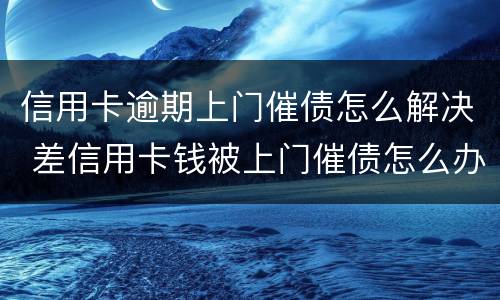 信用卡逾期上门催债怎么解决 差信用卡钱被上门催债怎么办