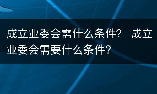 成立业委会需什么条件？ 成立业委会需要什么条件?