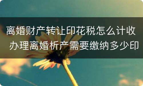 离婚财产转让印花税怎么计收 办理离婚析产需要缴纳多少印花税