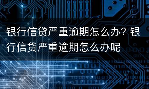 银行信贷严重逾期怎么办? 银行信贷严重逾期怎么办呢