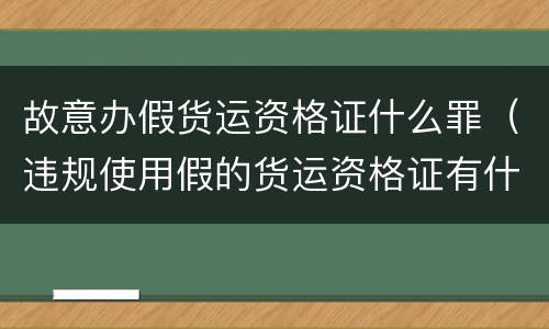 故意办假货运资格证什么罪（违规使用假的货运资格证有什么后果）