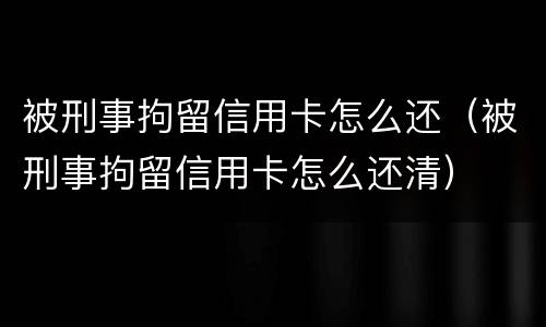 被刑事拘留信用卡怎么还（被刑事拘留信用卡怎么还清）