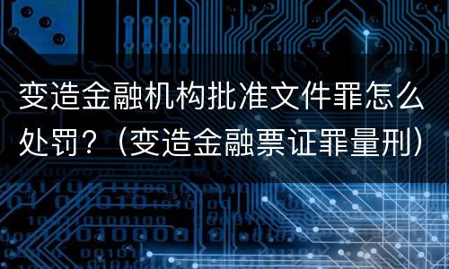 变造金融机构批准文件罪怎么处罚?（变造金融票证罪量刑）