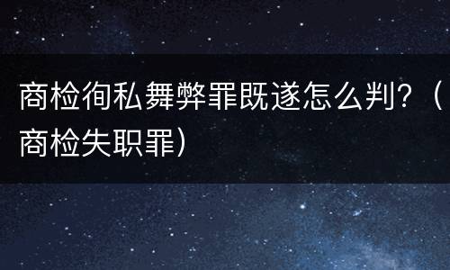 商检徇私舞弊罪既遂怎么判?（商检失职罪）