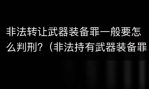 非法转让武器装备罪一般要怎么判刑?（非法持有武器装备罪 法条）