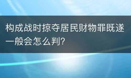 构成战时掠夺居民财物罪既遂一般会怎么判?