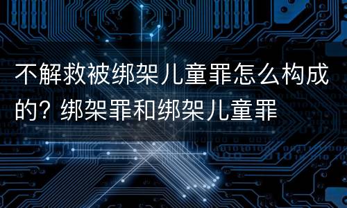 不解救被绑架儿童罪怎么构成的? 绑架罪和绑架儿童罪