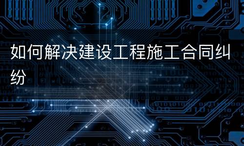 如何解决建设工程施工合同纠纷