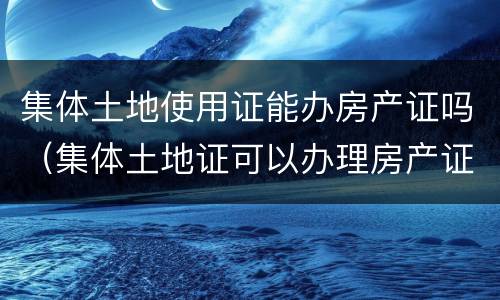 集体土地使用证能办房产证吗（集体土地证可以办理房产证吗）