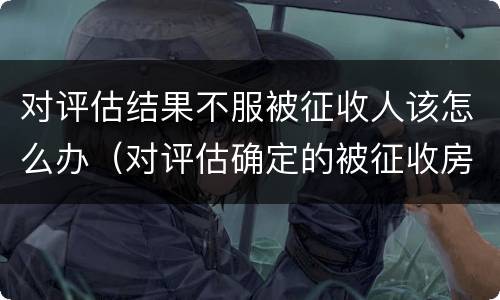对评估结果不服被征收人该怎么办（对评估确定的被征收房屋价值有异议的）