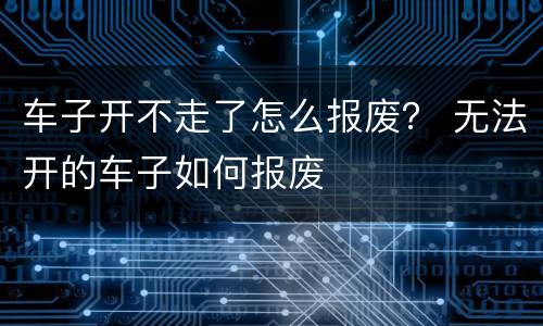 车子开不走了怎么报废？ 无法开的车子如何报废