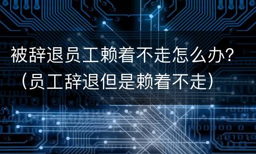 被辞退员工赖着不走怎么办？（员工辞退但是赖着不走）