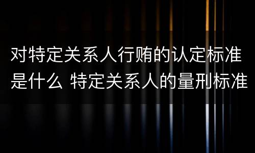 对特定关系人行贿的认定标准是什么 特定关系人的量刑标准