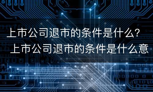 上市公司退市的条件是什么？ 上市公司退市的条件是什么意思