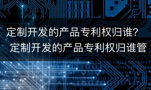 定制开发的产品专利权归谁？ 定制开发的产品专利权归谁管